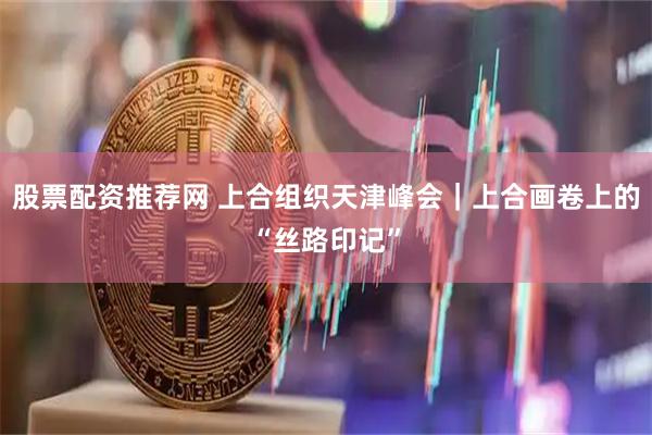股票配资推荐网 上合组织天津峰会｜上合画卷上的“丝路印记”
