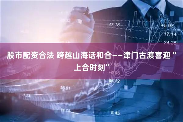 股市配资合法 跨越山海话和合——津门古渡喜迎“上合时刻”