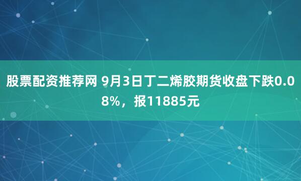 股票配资推荐网 9月3日丁二烯胶期货收盘下跌0.08%，报11885元