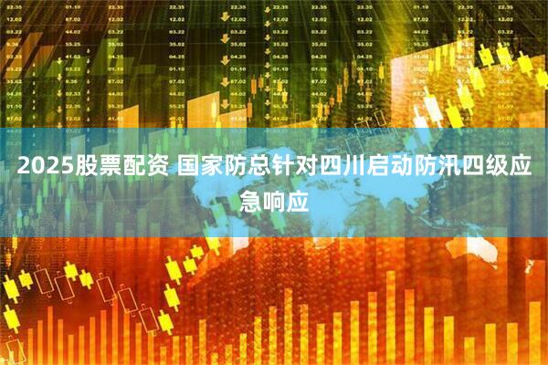 2025股票配资 国家防总针对四川启动防汛四级应急响应