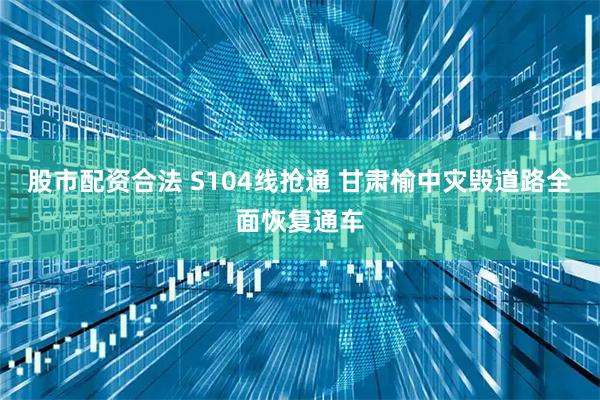 股市配资合法 S104线抢通 甘肃榆中灾毁道路全面恢复通车