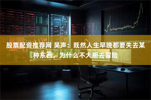 股票配资推荐网 吴声：既然人生早晚都要失去某种东西，为什么不大胆去冒险