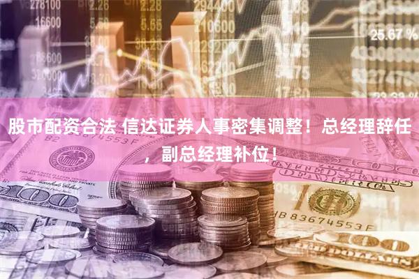 股市配资合法 信达证券人事密集调整！总经理辞任，副总经理补位！