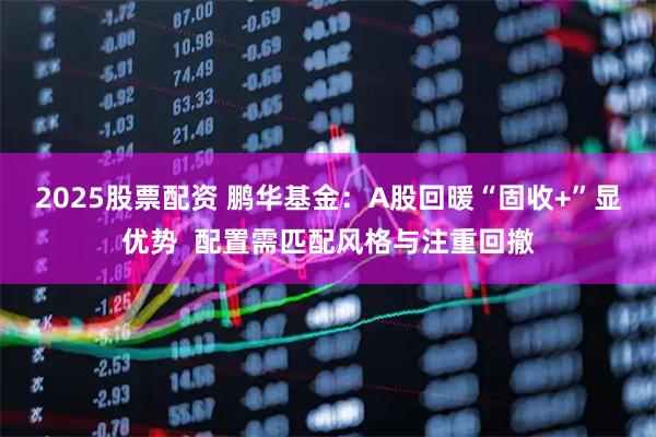 2025股票配资 鹏华基金：A股回暖“固收+”显优势  配置需匹配风格与注重回撤