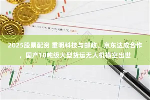 2025股票配资 重明科技与邮政、京东达成合作，国产10吨级大型货运无人机横空出世