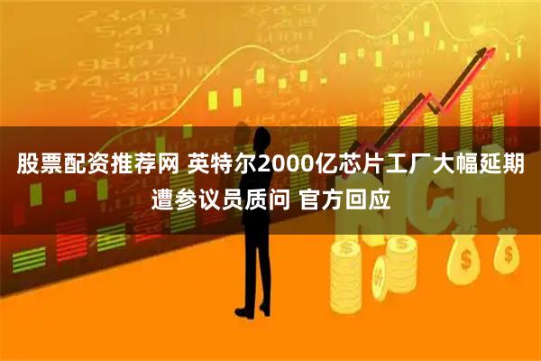 股票配资推荐网 英特尔2000亿芯片工厂大幅延期遭参议员质问 官方回应
