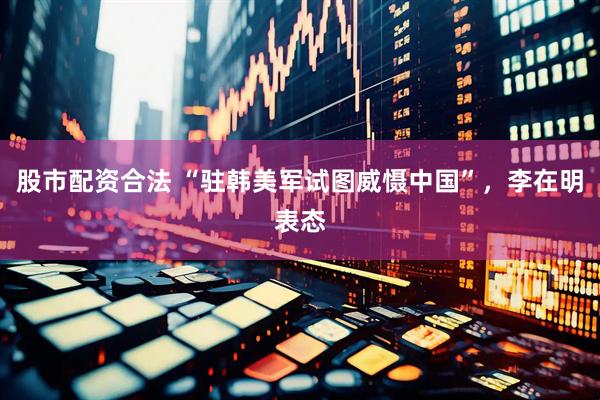 股市配资合法 “驻韩美军试图威慑中国”，李在明表态