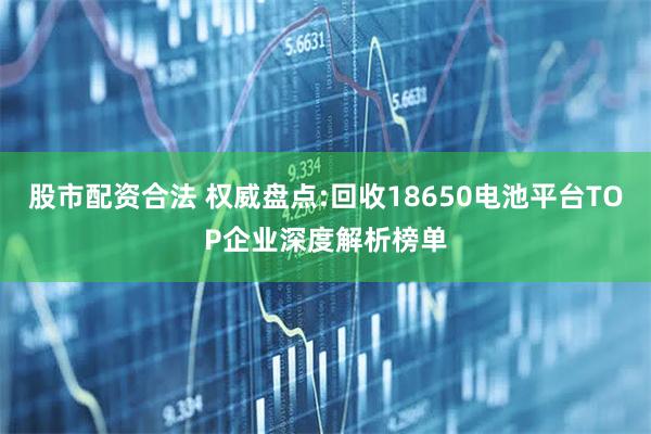 股市配资合法 权威盘点:回收18650电池平台TOP企业深度解析榜单