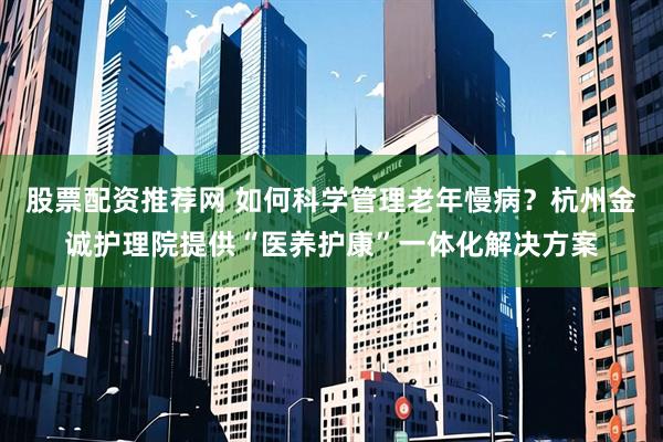 股票配资推荐网 如何科学管理老年慢病？杭州金诚护理院提供“医养护康”一体化解决方案