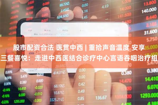 股市配资合法 医贯中西 | 重拾声音温度 安享三餐喜悦：走进中西医结合诊疗中心言语吞咽治疗组