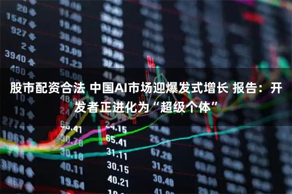 股市配资合法 中国AI市场迎爆发式增长 报告：开发者正进化为“超级个体”