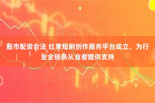 股市配资合法 红果短剧创作服务平台成立，为行业全链条从业者提供支持