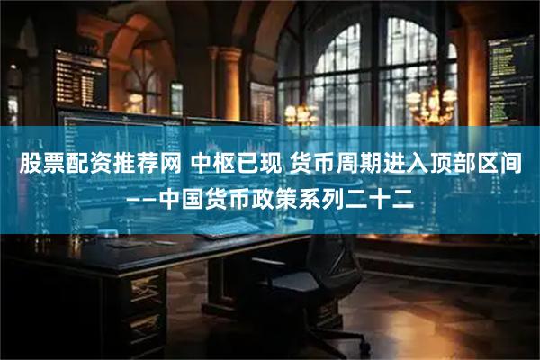 股票配资推荐网 中枢已现 货币周期进入顶部区间——中国货币政策系列二十二