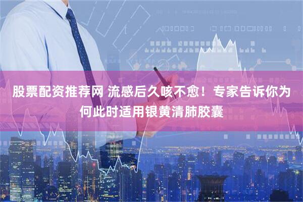 股票配资推荐网 流感后久咳不愈！专家告诉你为何此时适用银黄清肺胶囊