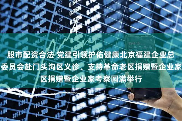 股市配资合法 党建引领护佑健康北京福建企业总商会医学专家委员会赴门头沟区义诊、支持革命老区捐赠暨企业家考察圆满举行