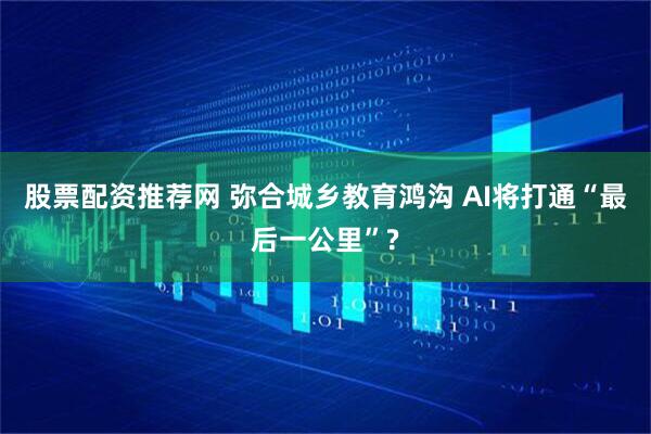 股票配资推荐网 弥合城乡教育鸿沟 AI将打通“最后一公里”?