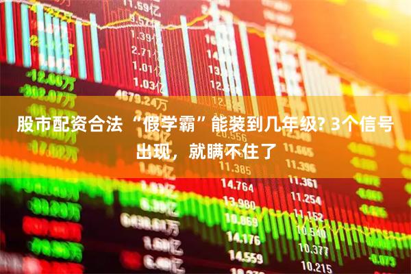 股市配资合法 “假学霸”能装到几年级? 3个信号出现，就瞒不住了