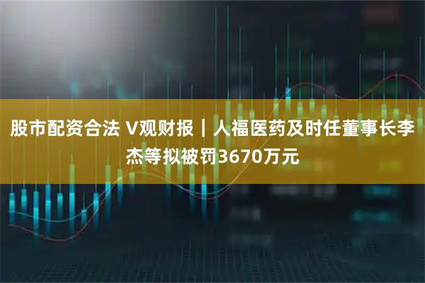 股市配资合法 V观财报｜人福医药及时任董事长李杰等拟被罚3670万元