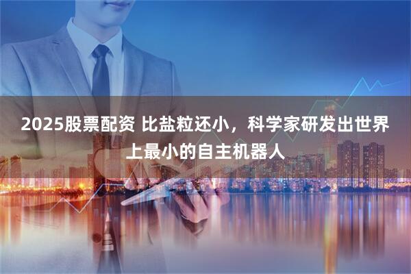 2025股票配资 比盐粒还小，科学家研发出世界上最小的自主机器人