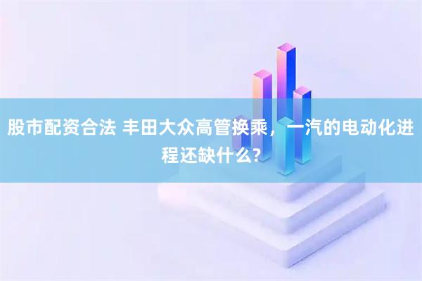 股市配资合法 丰田大众高管换乘，一汽的电动化进程还缺什么?