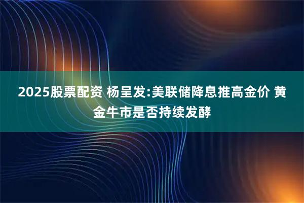 2025股票配资 杨呈发:美联储降息推高金价 黄金牛市是否持续发酵