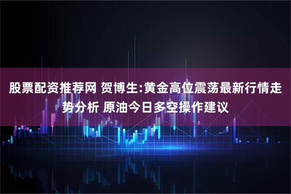 股票配资推荐网 贺博生:黄金高位震荡最新行情走势分析 原油今日多空操作建议