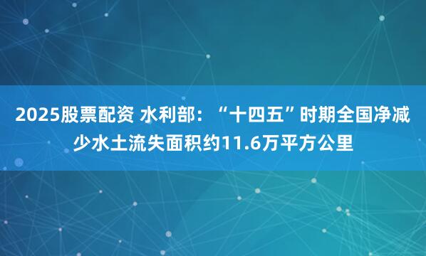 2025股票配资 水利部：“十四五”时期全国净减少水土流失面积约11.6万平方公里