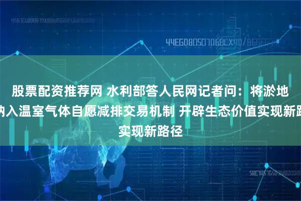 股票配资推荐网 水利部答人民网记者问：将淤地坝纳入温室气体自愿减排交易机制 开辟生态价值实现新路径
