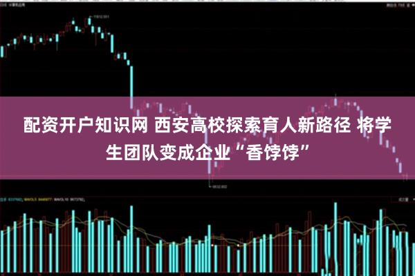 配资开户知识网 西安高校探索育人新路径 将学生团队变成企业“香饽饽”