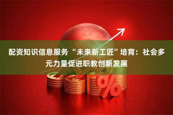 配资知识信息服务 “未来新工匠”培育：社会多元力量促进职教创新发展