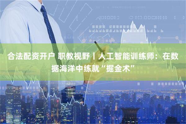 合法配资开户 职教视野丨人工智能训练师：在数据海洋中练就“掘金术”
