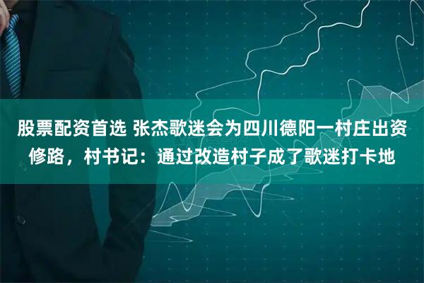 股票配资首选 张杰歌迷会为四川德阳一村庄出资修路，村书记：通过改造村子成了歌迷打卡地