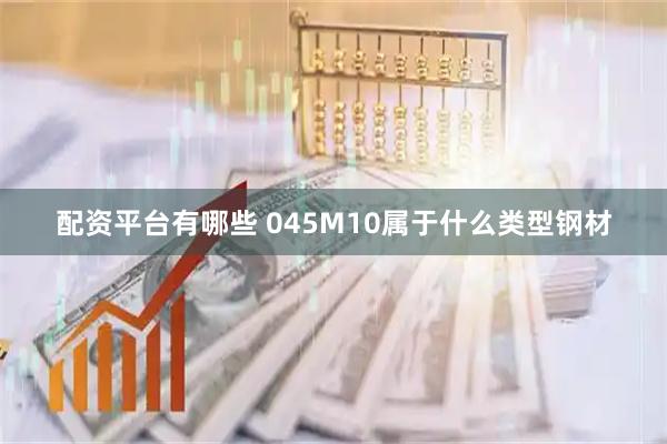 配资平台有哪些 045M10属于什么类型钢材