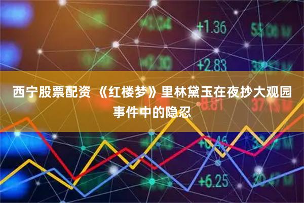 西宁股票配资 《红楼梦》里林黛玉在夜抄大观园事件中的隐忍