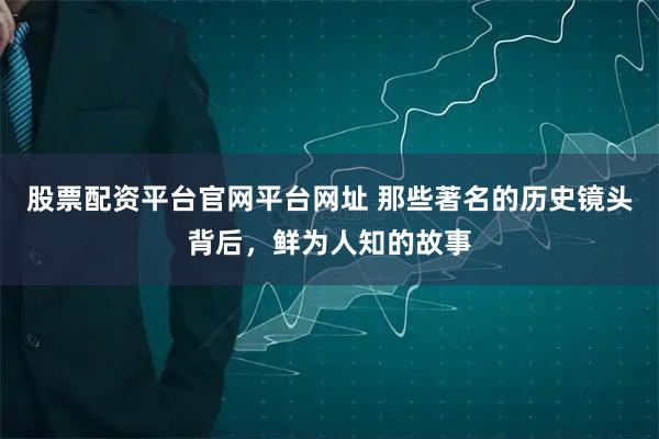 股票配资平台官网平台网址 那些著名的历史镜头背后，鲜为人知的故事
