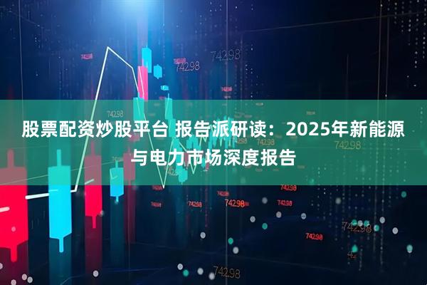 股票配资炒股平台 报告派研读：2025年新能源与电力市场深度报告