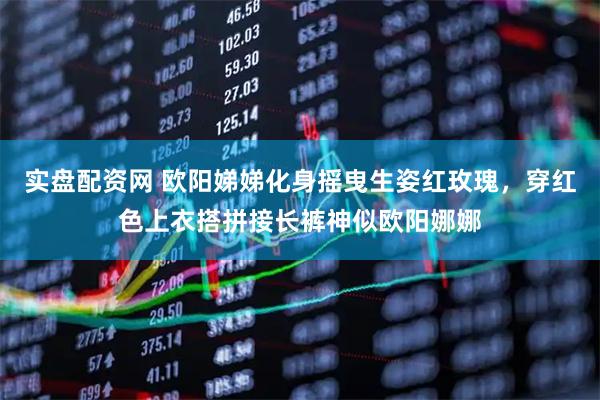 实盘配资网 欧阳娣娣化身摇曳生姿红玫瑰，穿红色上衣搭拼接长裤神似欧阳娜娜