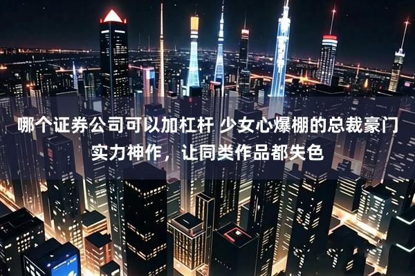 哪个证券公司可以加杠杆 少女心爆棚的总裁豪门实力神作，让同类作品都失色