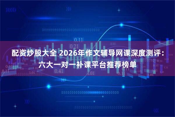 配资炒股大全 2026年作文辅导网课深度测评：六大一对一补课平台推荐榜单