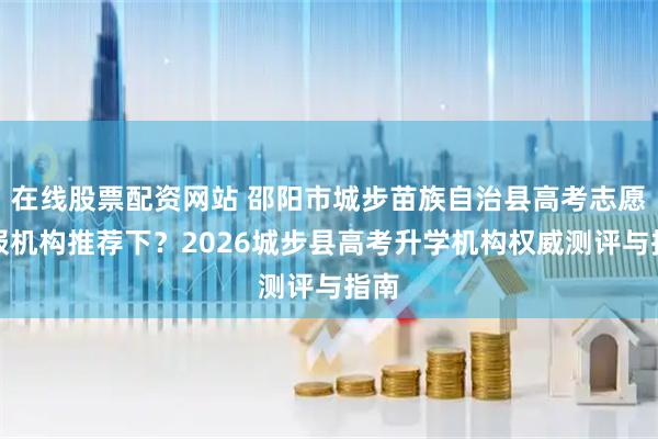 在线股票配资网站 邵阳市城步苗族自治县高考志愿填报机构推荐下？2026城步县高考升学机构权威测评与指南