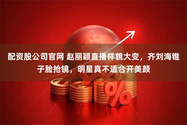 配资股公司官网 赵丽颖直播样貌大变，齐刘海锥子脸抢镜，明星真不适合开美颜