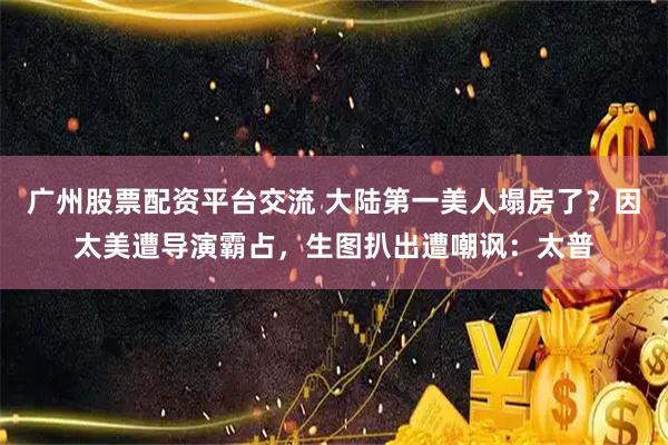 广州股票配资平台交流 大陆第一美人塌房了？因太美遭导演霸占，生图扒出遭嘲讽：太普