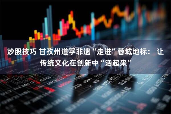 炒股技巧 甘孜州道孚非遗“走进”蓉城地标： 让传统文化在创新中“活起来”