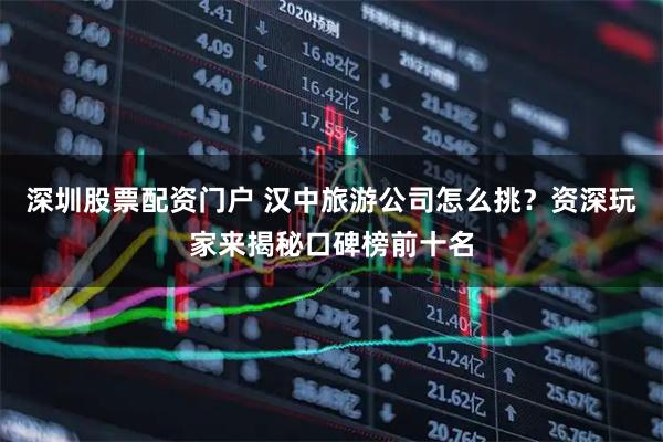 深圳股票配资门户 汉中旅游公司怎么挑？资深玩家来揭秘口碑榜前十名