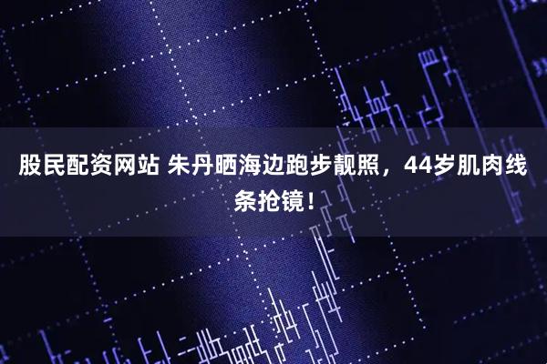 股民配资网站 朱丹晒海边跑步靓照，44岁肌肉线条抢镜！