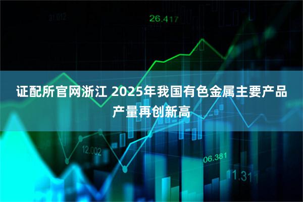 证配所官网浙江 2025年我国有色金属主要产品产量再创新高