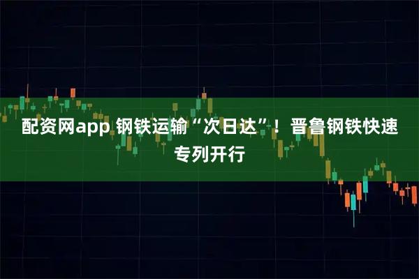 配资网app 钢铁运输“次日达”！晋鲁钢铁快速专列开行