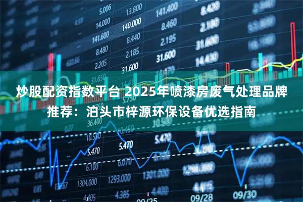 炒股配资指数平台 2025年喷漆房废气处理品牌推荐：泊头市梓源环保设备优选指南