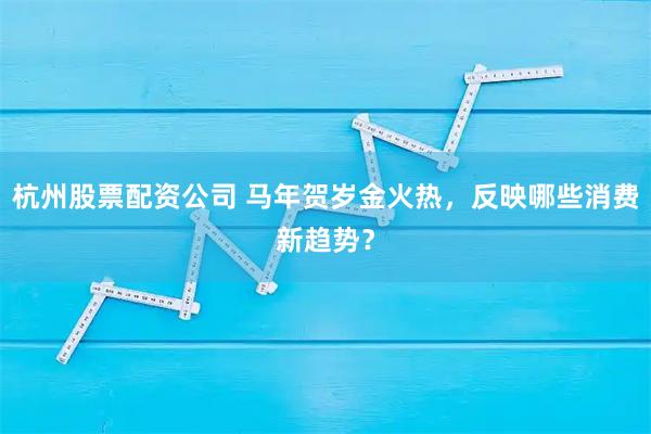 杭州股票配资公司 马年贺岁金火热，反映哪些消费新趋势？