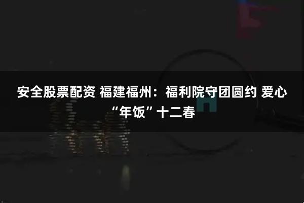 安全股票配资 福建福州：福利院守团圆约 爱心“年饭”十二春